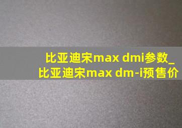 比亚迪宋max dmi参数_比亚迪宋max dm-i预售价